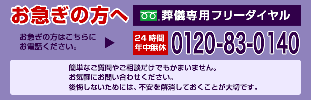 お急ぎの方へ お急ぎの方はこちらにお電話ください。 葬儀専用フリーダイヤル 24時間年中無休 0120-830-140 簡単な質問や相談だけでもかまいません。お気軽にお問い合わせください。後悔しないためには、不安を解消しておきことが大切です。